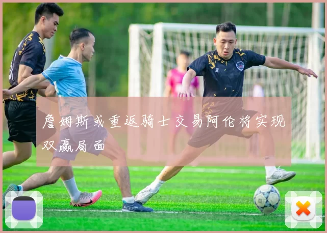 詹姆斯或重返骑士交易阿伦将实现双赢局面