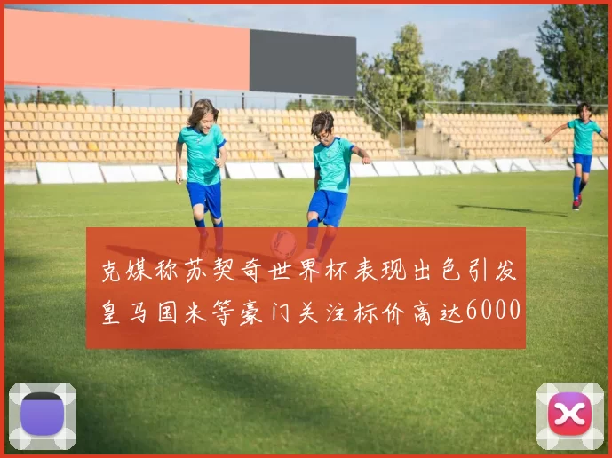 克媒称苏契奇世界杯表现出色引发皇马国米等豪门关注标价高达6000万欧
