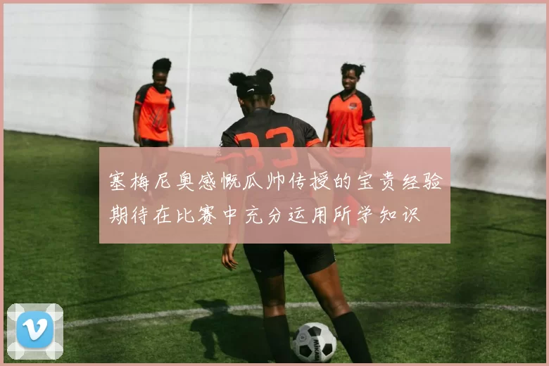 塞梅尼奥感慨瓜帅传授的宝贵经验期待在比赛中充分运用所学知识