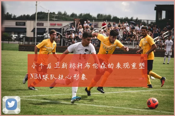 小个后卫新标杆布伦森的表现重塑NBA球队核心形象