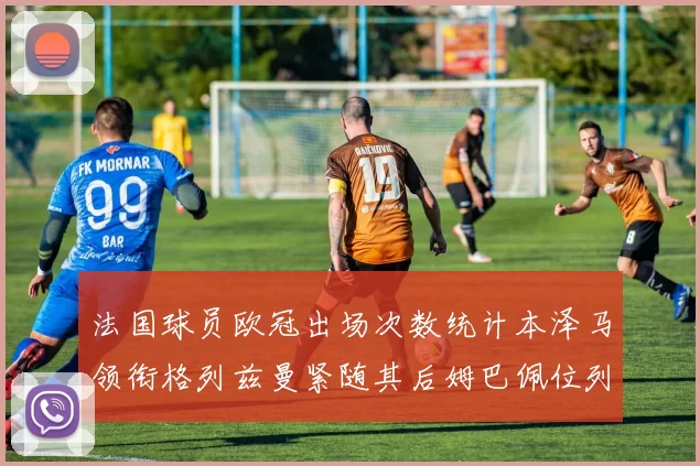 法国球员欧冠出场次数统计本泽马领衔格列兹曼紧随其后姆巴佩位列第五