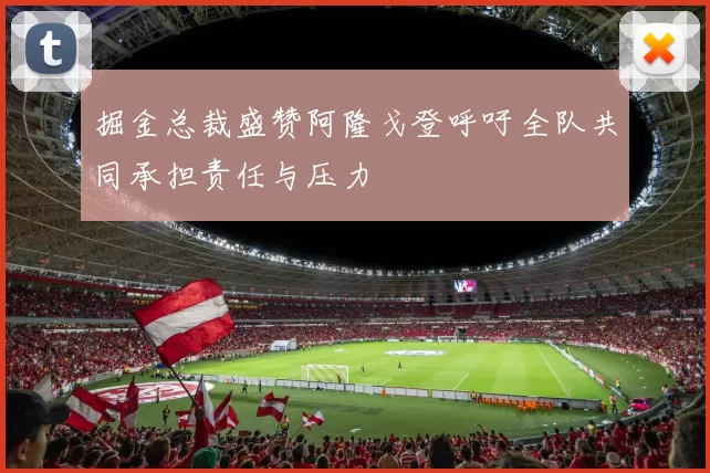 掘金总裁盛赞阿隆戈登呼吁全队共同承担责任与压力