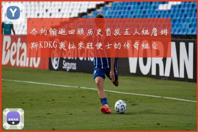 乔约翰逊回顾历史首发五人组詹姆斯KDKG奥拉朱旺便士的传奇组合