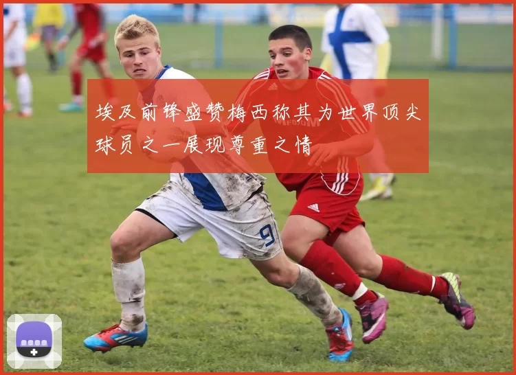 埃及前锋盛赞梅西称其为世界顶尖球员之一展现尊重之情