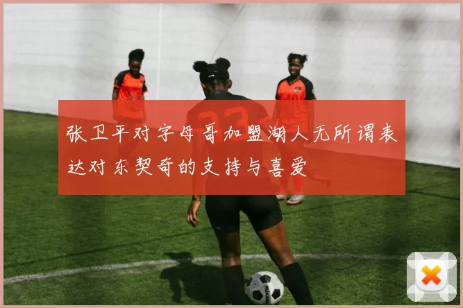张卫平对字母哥加盟湖人无所谓表达对东契奇的支持与喜爱