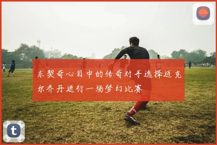 东契奇心目中的传奇对手选择迈克尔乔丹进行一场梦幻比赛