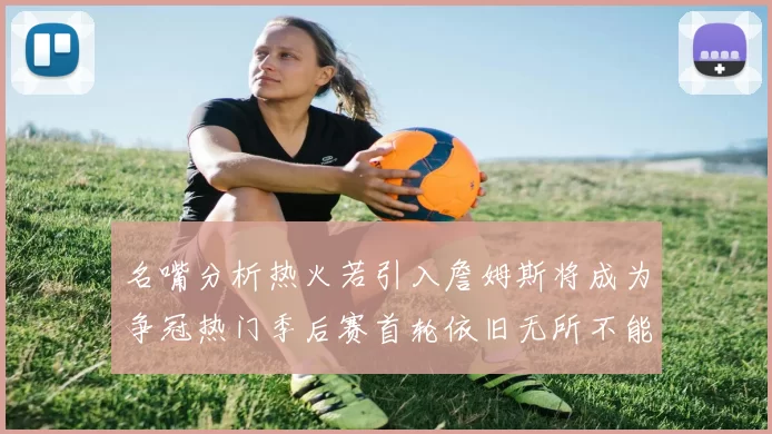 名嘴分析热火若引入詹姆斯将成为争冠热门季后赛首轮依旧无所不能