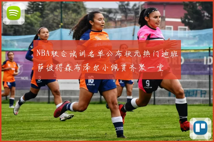 NBA联合试训名单公布状元热门迪班萨彼得森布泽尔小佩贾齐聚一堂