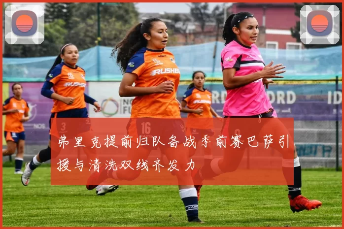 弗里克提前归队备战季前赛巴萨引援与清洗双线齐发力