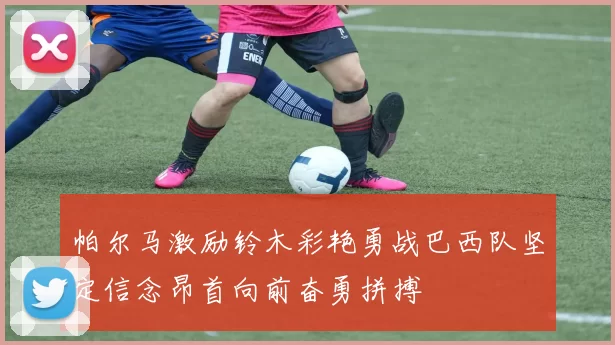 帕尔马激励铃木彩艳勇战巴西队坚定信念昂首向前奋勇拼搏