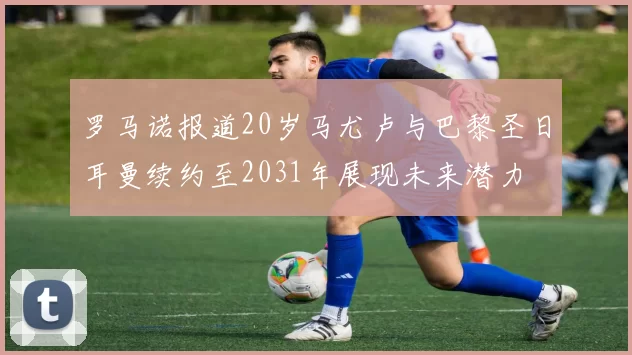 罗马诺报道20岁马尤卢与巴黎圣日耳曼续约至2031年展现未来潜力