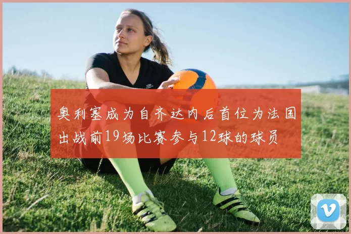 奥利塞成为自齐达内后首位为法国出战前19场比赛参与12球的球员