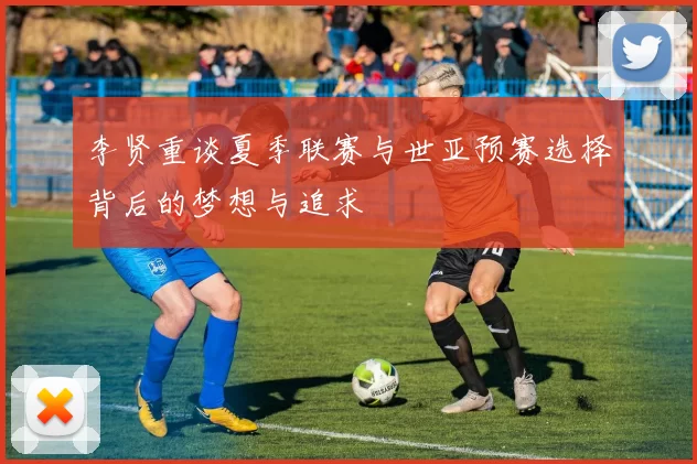 李贤重谈夏季联赛与世亚预赛选择背后的梦想与追求