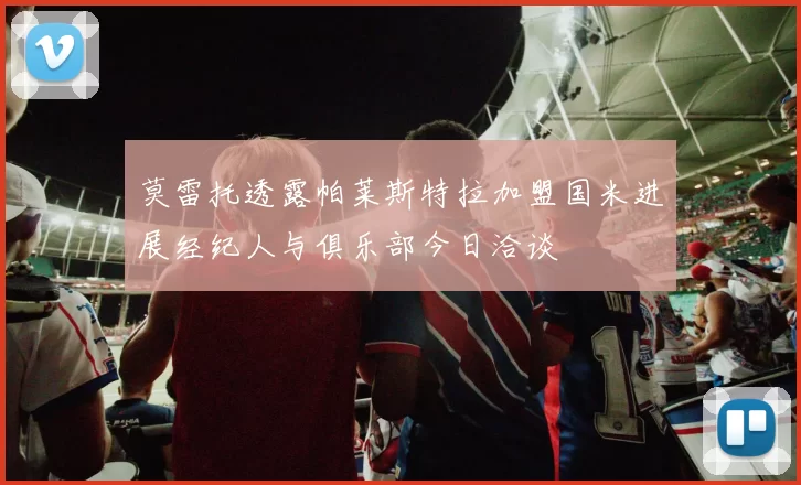 莫雷托透露帕莱斯特拉加盟国米进展经纪人与俱乐部今日洽谈