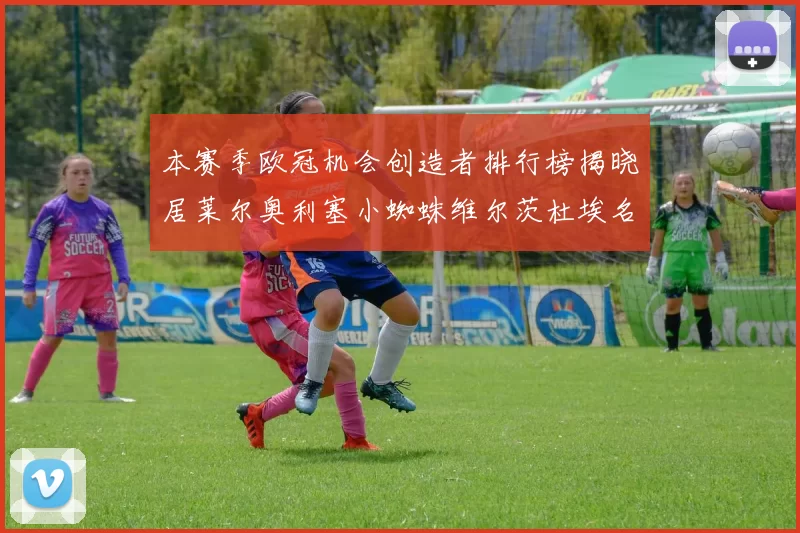 本赛季欧冠机会创造者排行榜揭晓居莱尔奥利塞小蜘蛛维尔茨杜埃名列前五