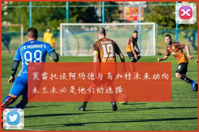 莫雷托谈阿玛德与乌加特未来动向米兰未必是他们的选择