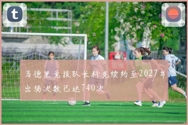 马德里竞技队长科克续约至2027年出场次数已达740次