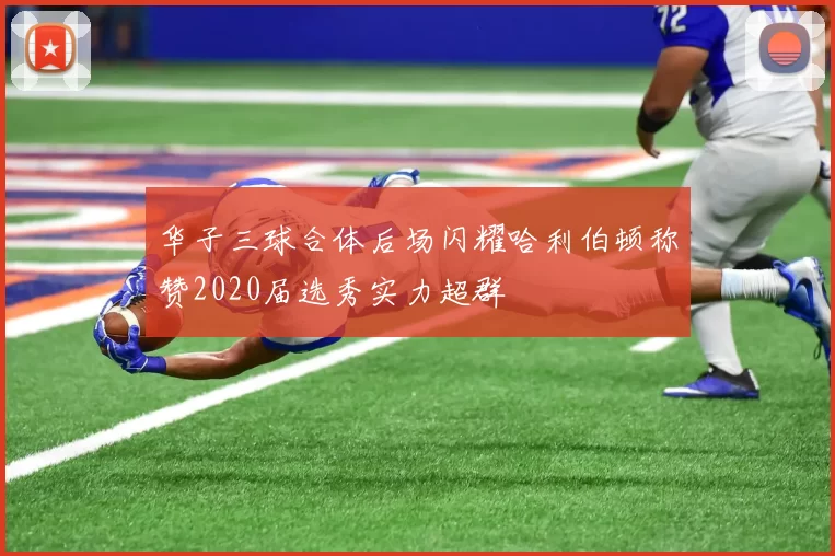 华子三球合体后场闪耀哈利伯顿称赞2020届选秀实力超群