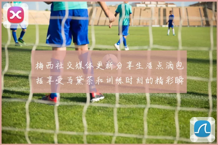 梅西社交媒体更新分享生活点滴包括享受马黛茶和训练时刻的精彩瞬间