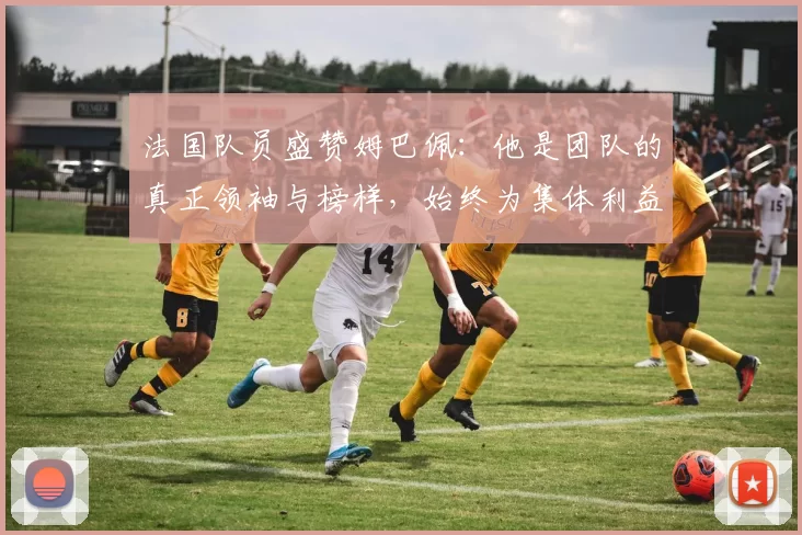 法国队员盛赞姆巴佩：他是团队的真正领袖与榜样，始终为集体利益考虑