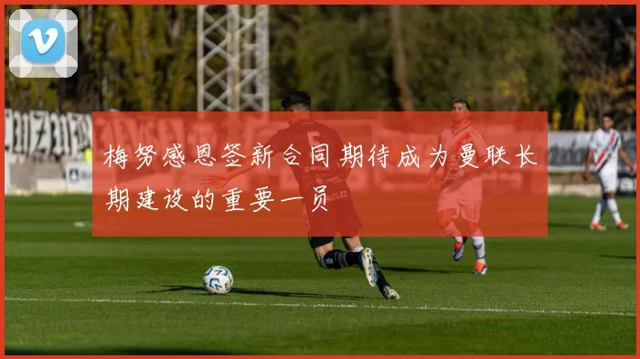 梅努感恩签新合同期待成为曼联长期建设的重要一员