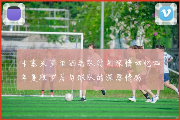 卡塞米罗泪洒离队时刻深情回忆四年曼联岁月与球队的深厚情感