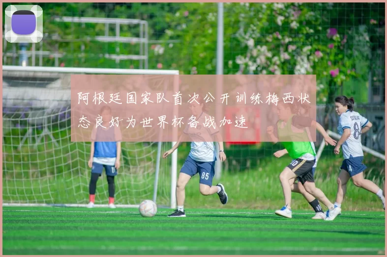 阿根廷国家队首次公开训练梅西状态良好为世界杯备战加速