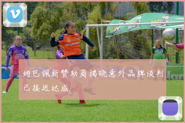 姆巴佩新赞助商揭晓意外品牌谈判已接近达成